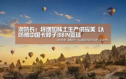 澳防长:将增加稀土生产供应美 以防被中国卡脖子|BBIN篮球(图3) BBIN篮球